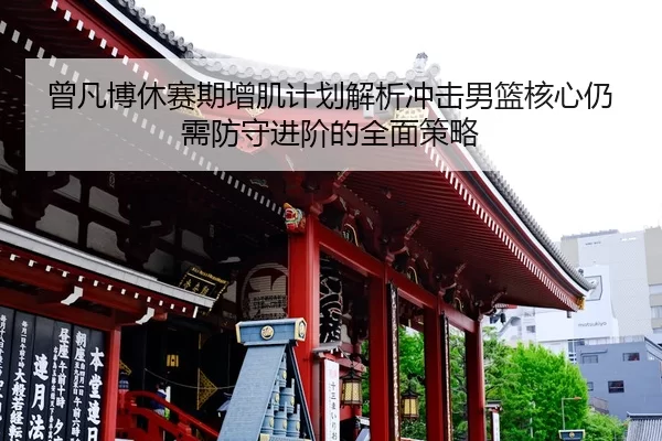 曾凡博休赛期增肌计划解析冲击男篮核心仍需防守进阶的全面策略