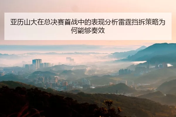亚历山大在总决赛首战中的表现分析雷霆挡拆策略为何能够奏效