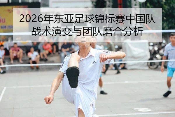 2026年东亚足球锦标赛中国队战术演变与团队磨合分析