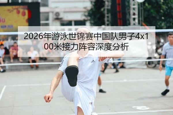 2026年游泳世锦赛中国队男子4x100米接力阵容深度分析