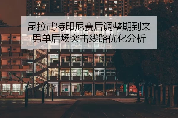 昆拉武特印尼赛后调整期到来 男单后场突击线路优化分析 - Kaiyun Sports