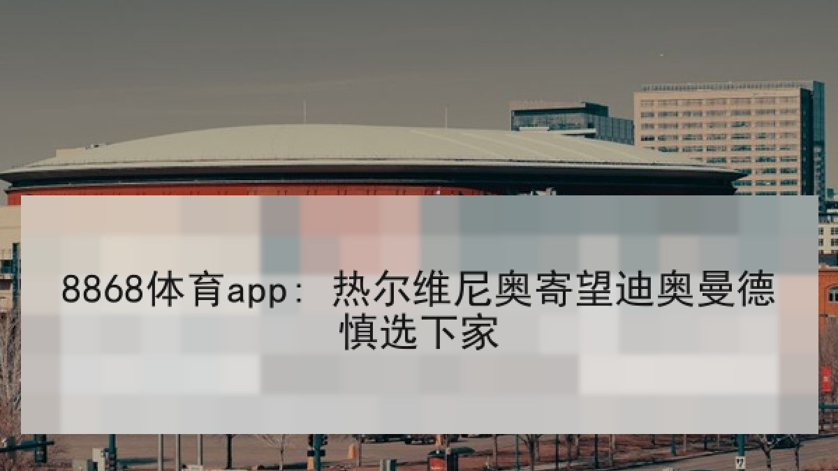 8868体育app: 热尔维尼奥寄望迪奥曼德慎选下家