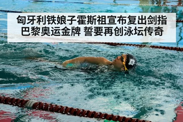匈牙利铁娘子霍斯祖宣布复出剑指巴黎奥运金牌 誓要再创泳坛传奇