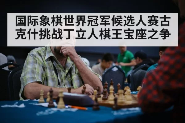 国际象棋世界冠军候选人赛古克什挑战丁立人棋王宝座之争