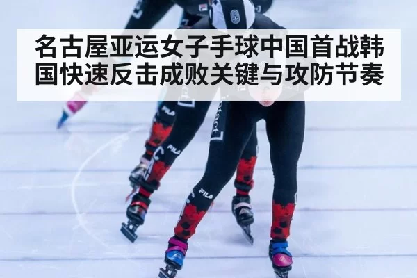 名古屋亚运女子手球中国首战韩国快速反击成败关键与攻防节奏