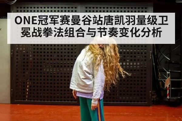 ONE冠军赛曼谷站唐凯羽量级卫冕战拳法组合与节奏变化分析