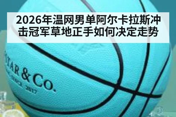 2026年温网男单阿尔卡拉斯冲击冠军草地正手如何决定走势